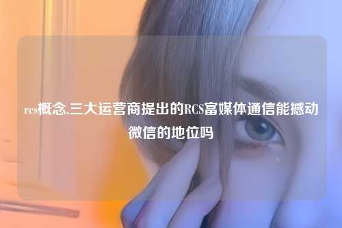 rcs概念,三大运营商提出的RCS富媒体通信能撼动微信的地位吗