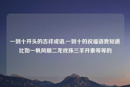 一到十开头的吉祥成语,一到十的祝福语我知道比如一帆风顺二龙戏珠三羊开泰等等的