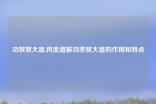 功放放大器,丙类谐振功率放大器的作用和特点