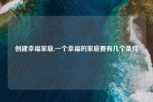 创建幸福家庭,一个幸福的家庭要有几个条件