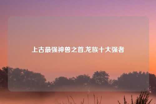 上古最强神兽之首,龙族十大强者