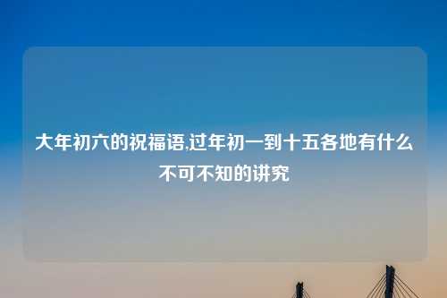 大年初六的祝福语,过年初一到十五各地有什么不可不知的讲究