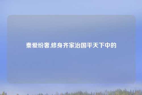 秦爱纷奢,修身齐家治国平天下中的