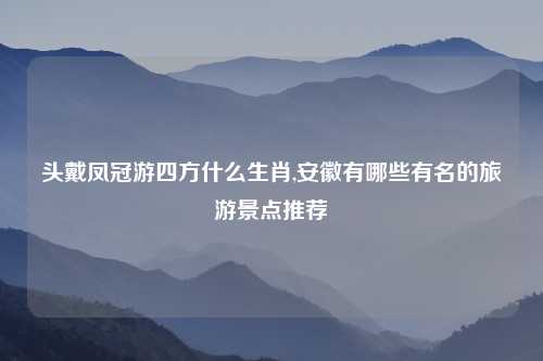 头戴凤冠游四方什么生肖,安徽有哪些有名的旅游景点推荐