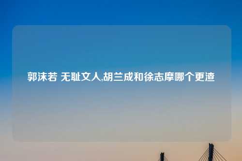 郭沫若 无耻文人,胡兰成和徐志摩哪个更渣