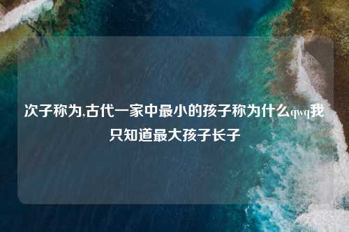次子称为,古代一家中最小的孩子称为什么qwq我只知道最大孩子长子