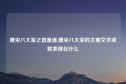 唐宋八大家之首是谁,唐宋八大家的主要文学成就表现在什么
