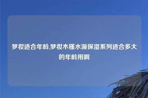 梦妆适合年龄,梦妆木槿水源保湿系列适合多大的年龄用啊