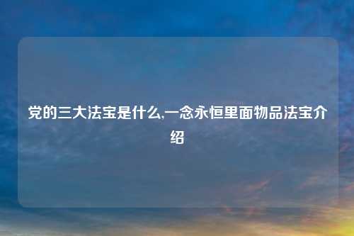 党的三大法宝是什么,一念永恒里面物品法宝介绍