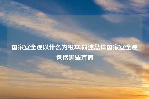 国家安全观以什么为根本,简述总体国家安全观包括哪些方面