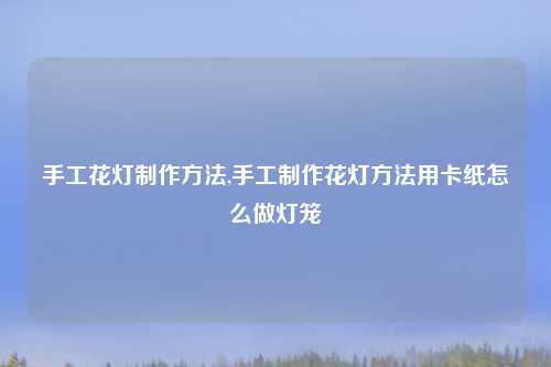 手工花灯制作方法,手工制作花灯方法用卡纸怎么做灯笼
