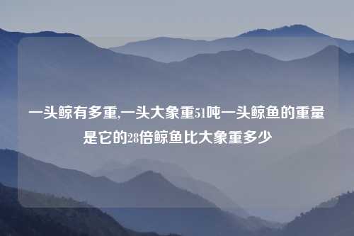 一头鲸有多重,一头大象重51吨一头鲸鱼的重量是它的28倍鲸鱼比大象重多少