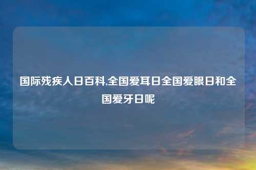 国际残疾人日百科,全国爱耳日全国爱眼日和全国爱牙日呢