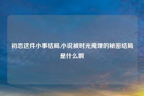 初恋这件小事结局,小说被时光掩埋的秘密结局是什么啊