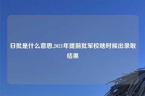 日批是什么意思,2021年提前批军校啥时候出录取结果