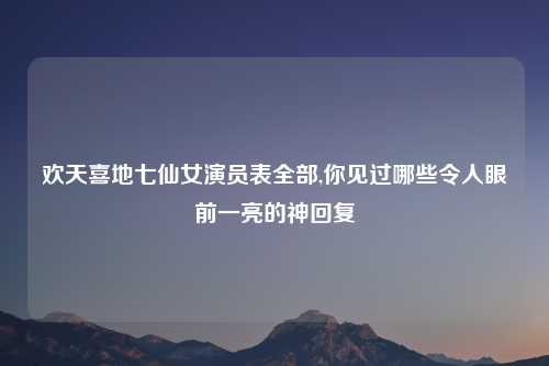 欢天喜地七仙女演员表全部,你见过哪些令人眼前一亮的神回复