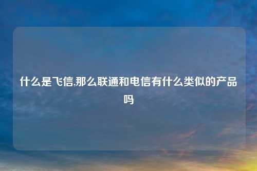 什么是飞信,那么联通和电信有什么类似的产品吗