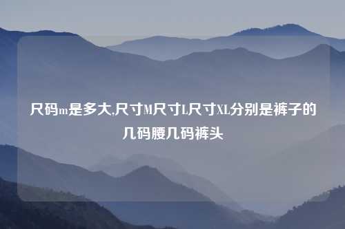 尺码m是多大,尺寸M尺寸L尺寸XL分别是裤子的几码腰几码裤头