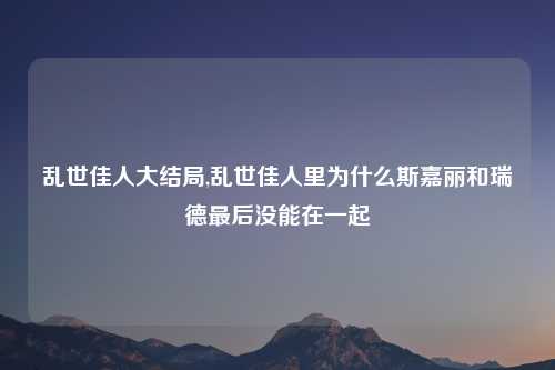 乱世佳人大结局,乱世佳人里为什么斯嘉丽和瑞德最后没能在一起