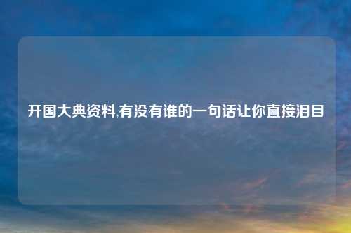 开国大典资料,有没有谁的一句话让你直接泪目