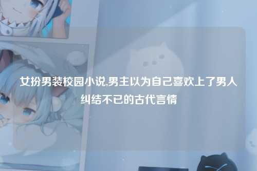 女扮男装校园小说,男主以为自己喜欢上了男人纠结不已的古代言情