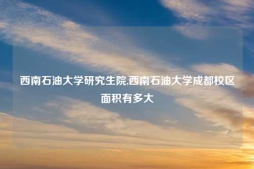 西南石油大学研究生院,西南石油大学成都校区面积有多大