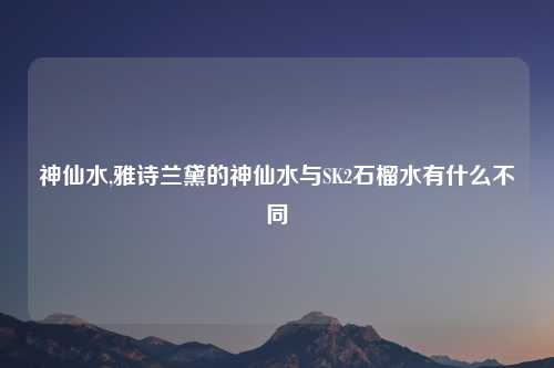 神仙水,雅诗兰黛的神仙水与SK2石榴水有什么不同