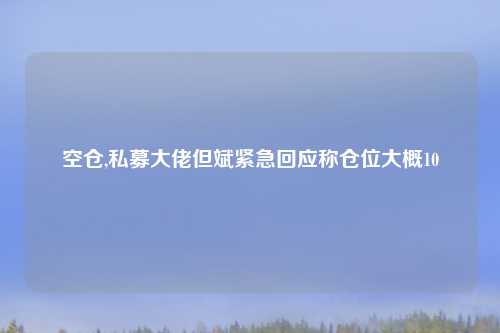 空仓,私募大佬但斌紧急回应称仓位大概10