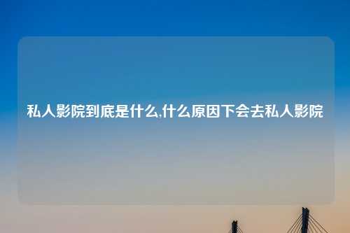 私人影院到底是什么,什么原因下会去私人影院