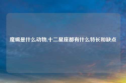 魔蝎是什么动物,十二星座都有什么特长和缺点