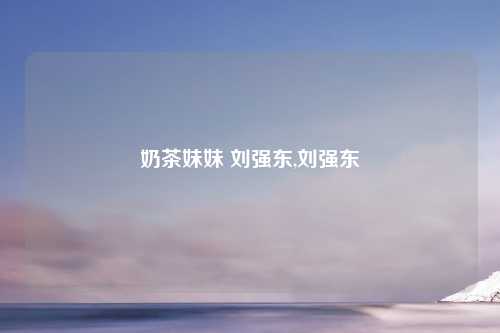 奶茶妹妹 刘强东,刘强东