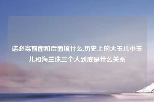 诺必寡前面和后面填什么,历史上的大玉儿小玉儿和海兰珠三个人到底是什么关系
