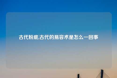 古代粉底,古代的易容术是怎么一回事