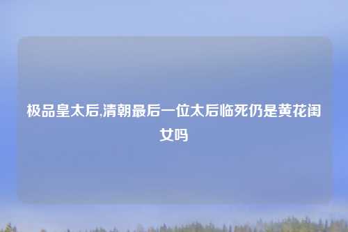 极品皇太后,清朝最后一位太后临死仍是黄花闺女吗