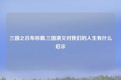 三国之吕布称霸,三国演义对我们的人生有什么启示