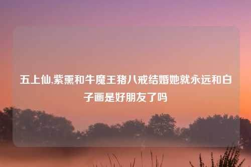五上仙,紫熏和牛魔王猪八戒结婚她就永远和白子画是好朋友了吗