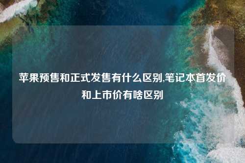 苹果预售和正式发售有什么区别,笔记本首发价和上市价有啥区别