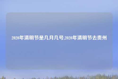 2020年清明节是几月几号,2020年清明节去贵州