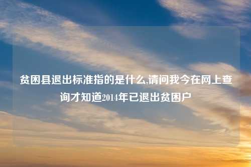 贫困县退出标准指的是什么,请问我今在网上查询才知道2014年已退出贫困户