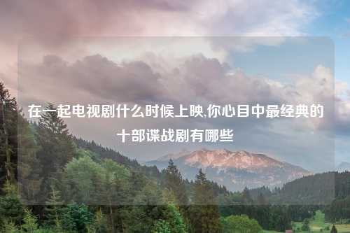 在一起电视剧什么时候上映,你心目中最经典的十部谍战剧有哪些