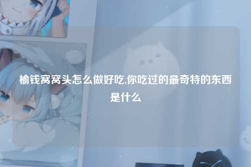 榆钱窝窝头怎么做好吃,你吃过的最奇特的东西是什么