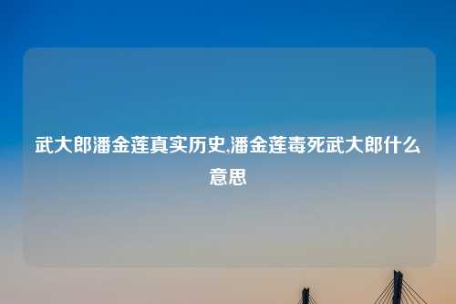 武大郎潘金莲真实历史,潘金莲毒死武大郎什么意思