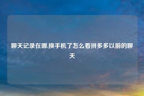 聊天记录在哪,换手机了怎么看拼多多以前的聊天