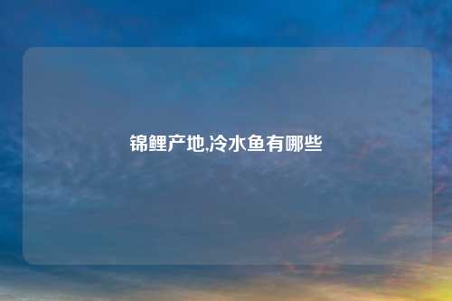 锦鲤产地,冷水鱼有哪些