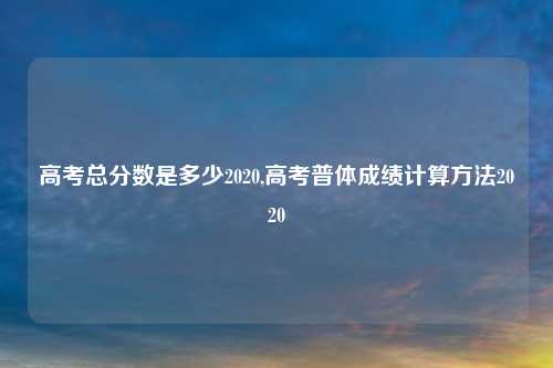 高考总分数是多少2020,高考普体成绩计算方法2020