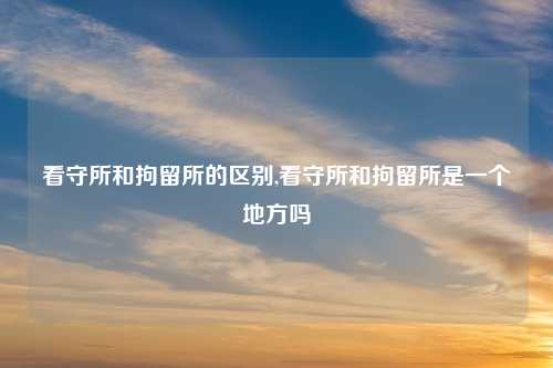 看守所和拘留所的区别,看守所和拘留所是一个地方吗