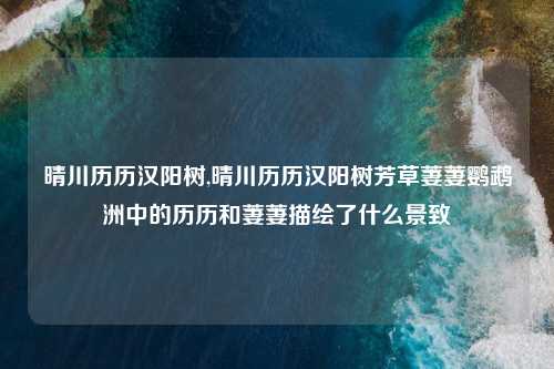 晴川历历汉阳树,晴川历历汉阳树芳草萋萋鹦鹉洲中的历历和萋萋描绘了什么景致