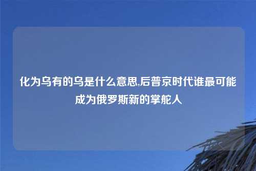 化为乌有的乌是什么意思,后普京时代谁最可能成为俄罗斯新的掌舵人