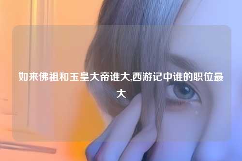 如来佛祖和玉皇大帝谁大,西游记中谁的职位最大