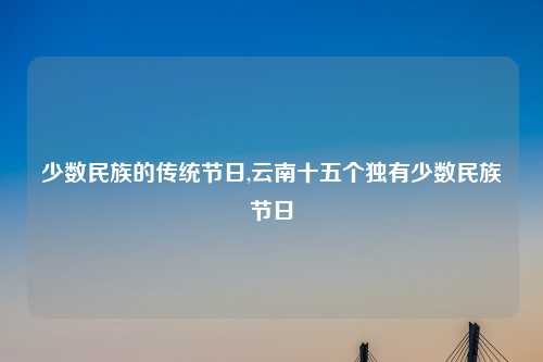 少数民族的传统节日,云南十五个独有少数民族节日